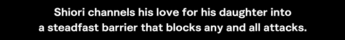 Shiori channels his love for his daughter into a steadfast barrier that blocks any and all attacks.
