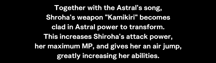 Together with the Astral's song, Shroha's weapon Kamikiri becomes clad in Astral power to transform. This increases Shiroha's attack power, her maximum MP, and gives her an air jump, greatly increasing her abilities.