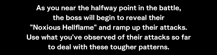 As you near the halfway point in the battle, the boss will begin to reveal their Noxious Hellflame and ramp up their attacks.