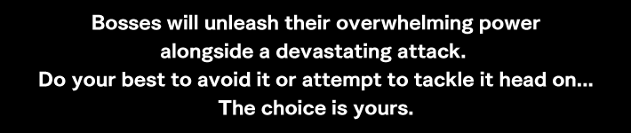 Bosses will unleash their overwhelming power alongside a devastating attack. Do your best to avoid it or attempt to tackle it head on...The choice is yours.