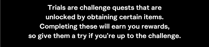 Trials are challenge quests that are unlocked by obtaining certain items.Completing these will earn you rewards, so give them a try if you're up to the challenge.