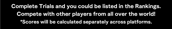 Complete Trials and you could be listed in the Rankings. Compete with other players from all over the world! *Scores will be calculated separately across platforms.