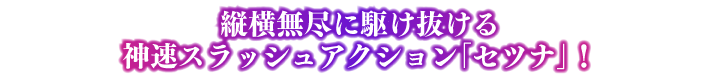ポイント② 縦横無尽に駆け抜ける神速スラッシュアクション「セツナ」！