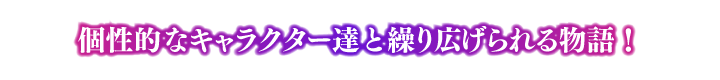 ポイント④ 個性的なキャラクター達と繰り広げられる物語！