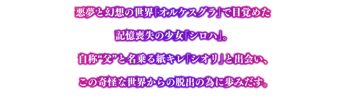 悪夢と幻想の世界「オルケスグラ」で目覚めた記憶喪失の少女「シロハ」。 自称“父”と名乗る紙キレ「シオリ」と出会い、この奇怪な世界からの脱出の為に歩みだす。