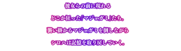 彼女らの前に現れるどこか狂った「マジョガミ」たち。 襲い掛かるマジョガミを倒しながらシロハは記憶を取り戻していく。