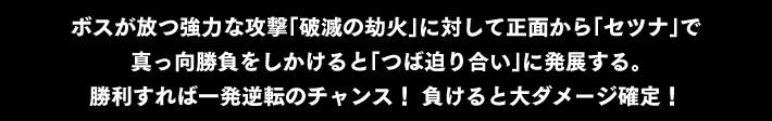 ボスが放つ強力な攻撃「破滅の劫火」に対して正面から「セツナ」で真っ向勝負をしかけると「つば迫り合い」に発展する。勝利すれば一発逆転のチャンス！ 負けると大ダメージ確定！