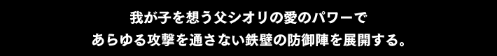 我が子を想う父シオリの愛のパワーで あらゆる攻撃を通さない鉄壁の防御陣を展開する。