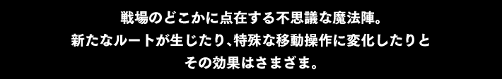 戦場のどこかに点在する不思議な魔法陣。新たなルートが生じたり、特殊な移動操作に変化したりと その効果はさまざま。