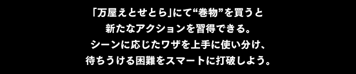 「万屋えとせとら」にて“巻物”を買うと 新たなアクションを習得できる。シーンに応じたワザを上手に使い分け、待ちうける困難をスマートに打破しよう。
