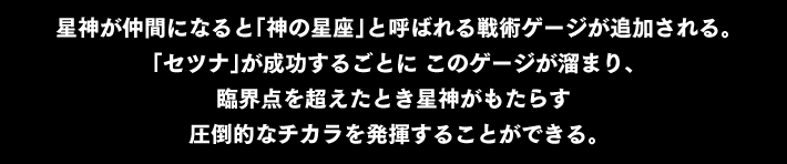 星神が仲間になると「神の星座」と呼ばれる戦術ゲージが追加される。「セツナ」が成功するごとに このゲージが溜まり、臨界点を超えたとき星神がもたらす圧倒的なチカラを発揮することができる。