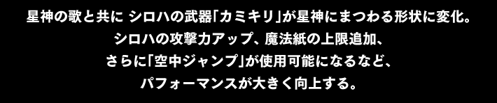 星神の歌と共に シロハの武器「カミキリ」が星神にまつわる形状に変化。シロハの攻撃力アップ、 魔法紙の上限追加、さらに「空中ジャンプ」が使用可能になるなど、パフォーマンスが大きく向上する。