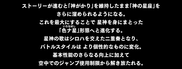 ストーリーが進むと「神がかり」を維持したまま「神の星座」を さらに溜められるようになる。これを最大にすることで 星神を身にまとった「色ナ星（いろなぼし）」形態へと進化する。星神の歌はシロハを交えた二重奏となり、バトルスタイルは より個性的なものに変化。基本性能のさらなる向上に加えて 空中でのジャンプ使用制限から解き放たれる。