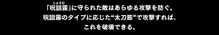 「呪詛霧（じゅそむ）」に守られた敵はあらゆる攻撃を防ぐ。呪詛霧のタイプに応じた“太刀筋”で攻撃すれば、これを破壊できる。