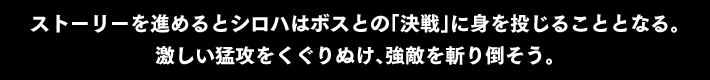 ストーリーを進めると シロハはボスとの「決戦」に身を投じることとなる。激しい猛攻をくぐりぬけ、強敵を斬り倒そう。