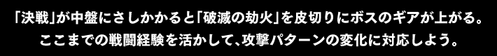 「決戦」が中盤にさしかかると「破滅の劫火」を皮切りにボスのギアが上がる。ここまでの戦闘経験を活かして、攻撃パターンの変化に対応しよう。