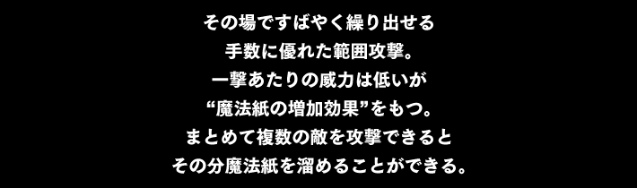 その場ですばやく繰り出せる 手数に優れた範囲攻撃。一撃あたりの威力は低いが“魔法紙の増加効果”をもつ。まとめて複数の敵を攻撃できると その分魔法紙を溜めることができる。