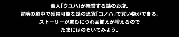 商人「ウユハ」が経営する 謎のお店。冒険の道中で獲得可能な謎の通貨「コノハ」で買い物ができる。ストーリーが進むにつれ 品揃えが増えるので たまにはのぞいてみよう。