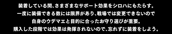 装着している間、さまざまなサポート効果をシロハにもたらす。一度に装備できる数には限界があり、戦場では変更できないので自身のウデマエと目的に合ったお守り選びが重要。