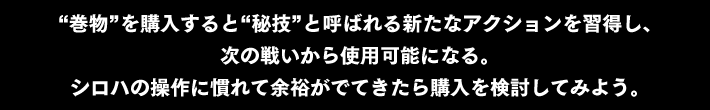 “秘技”と呼ばれる新たなアクションを習得・使用可能になる。シロハの操作に慣れて余裕がでてきたら購入を検討してみよう。