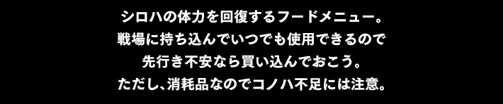 “シロハの体力を回復するフードメニュー。戦場に持ち込んでいつでも使用できるので 先行き不安なら買い込んでおこう。ただし、消耗品なのでコノハ不足には注意。