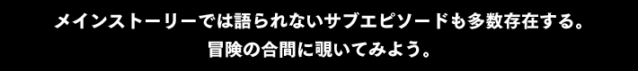 メインストーリーでは語られないサブエピソードも多数存在する。
冒険の合間に覗いてみよう。