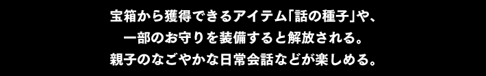 宝箱から獲得できるアイテム「話の種子」や、一部のお守りを装備すると解放される。親子のなごやかな日常会話などが楽しめる。