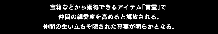 “宝箱などから獲得できるアイテム「言霊」で 仲間の親愛度を高めると解放される。仲間の生い立ちや隠された真実が明らかとなる。