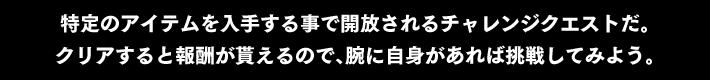 特定のアイテムを入手する事で開放されるチャレンジクエストだ。クリアすると報酬が貰えるので、腕に自身があれば挑戦してみよう。