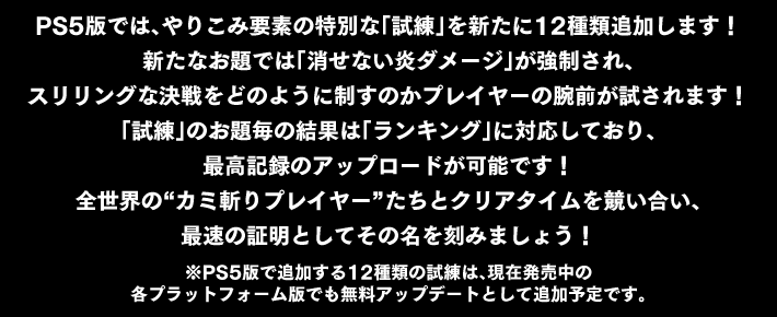 PS5版では、やりこみ要素の特別な「試練」を新たに12種類追加します！<br>
新たなお題では「消せない炎ダメージ」が強制され、スリリングな決戦をどのように制すのかプレイヤーの腕前が試されます！<br>
「試練」のお題毎の結果は「ランキング」に対応しており、最高記録のアップロードが可能です！<br>
全世界の“カミ斬りプレイヤー”たちとクリアタイムを競い合い、最速の証明としてその名を刻みましょう！<br>
※PS5版で追加する12種類の試練は、現在発売中の各プラットフォーム版でも無料アップデートとして追加予定です。