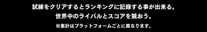 試練をクリアするとランキングに記録する事が出来る。世界中のライバルとスコアを競おう。※集計はプラットフォームごとに異なります。