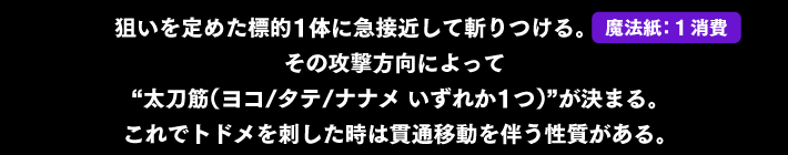 狙いを定めた標的1体に急接近して斬りつける。その攻撃方向によって“太刀筋（ヨコ/タテ/ナナメ いずれか1つ）”が決まる。これでトドメを刺した時は貫通移動を伴う性質がある。