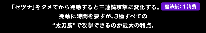 「セツナ」をタメてから発動すると三連続攻撃に変化する。発動に時間を要すが、3種すべての“太刀筋”で攻撃できるのが最大の利点。