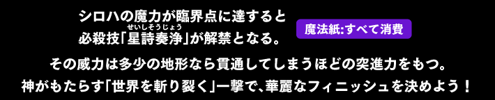 シロハの魔力が臨界点に達すると必殺技「星詩奏浄（せいしそうじょう）」が解禁となる。その威力は多少の地形なら貫通してしまうほどの突進力もつ。神がもたらす「世界を斬り裂く」一撃で、華麗なフィニッシュを決めよう！