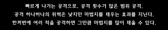 빠르게 나가는 공격으로, 공격 횟수가 많은 범위 공격.공격 하나하나의 위력은 낮지만 마법지를 채우는 효과를 지닌다.한꺼번에 여러 적을 공격하면 그만큼 마법지를 많이 채울 수 있다.
