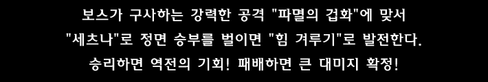보스가 구사하는 강력한 공격 파멸의 겁화 에 맞서 세츠나 로 정면 승부를 벌이면 힘 겨루기 로 발전한다. 승리하면 역전의 기회! 패배하면 큰 대미지 확정!