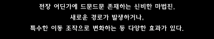 전장 어딘가에 드문드문 존재하는 신비한 마법진. 새로운 경로가 발생하거나, 특수한 이동 조작으로 변화하는 등 다양한 효과가 있다.