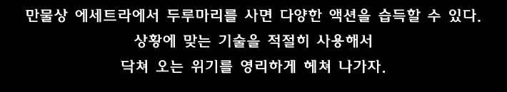 만물상 에세트라에서 두루마리를 사면 다양한 액션을 습득할 수 있다. 상황에 맞는 기술을 적절히 사용해서 닥쳐 오는 위기를 영리하게 헤쳐 나가자.
