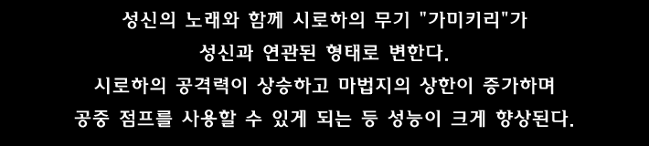 성신의 노래와 함께 시로하의 무기 가미키리 가 성신과 연관된 형태로 변한다. 시로하의 공격력이 상승하고 마법지의 상한이 증가하며 공중 점프를 사용할 수 있게 되는 등 성능이 크게 향상된다.