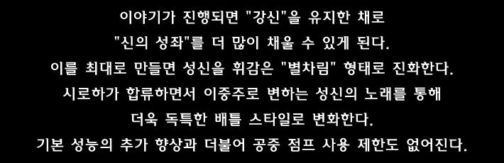 이야기가 진행되면 강신 을 유지한 채로 신의 성좌 를 더 많이 채울 수 있게 된다. 이를 최대로 만들면 성신을 휘감은 별차림 형태로 진화한다. 시로하가 합류하면서 이중주로 변하는 성신의 노래를 통해 더욱 독특한 배틀 스타일로 변화한다. 기본 성능의 추가 향상과 더불어 공중 점프 사용 제한도 없어진다.