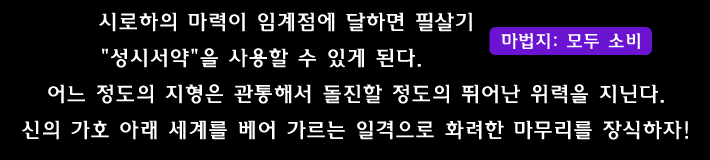 시로하의 마력이 임계점에 달하면 필살기 성시서약 을 사용할 수 있게 된다.
어느 정도의 지형은 관통해서 돌진할 정도의 뛰어난 위력을 지닌다. 신의 가호 아래 세계를 베어 가르는 일격으로 화려한 마무리를 장식하자!