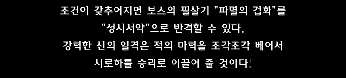조건이 갖추어지면 보스의 필살기 파멸의 겁화 를 성시서약 으로 반격할 수 있다.
강력한 신의 일격은 적의 마력을 조각조각 베어서 시로하를 승리로 이끌어 줄 것이다!