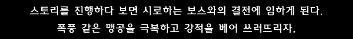 스토리를 진행하다 보면 시로하는 보스와의 결전에 임하게 된다. 폭풍 같은 맹공을 극복하고 강적을 베어 쓰러뜨리자.