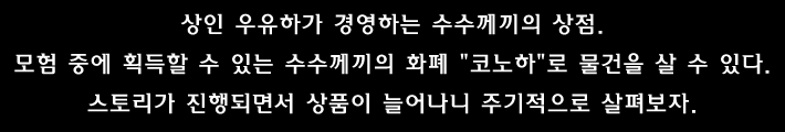 상인 우유하가 경영하는 수수께끼의 상점. 모험 중에 획득할 수 있는 수수께끼의 화폐 코노하 로 물건을 살 수 있다. 스토리가 진행되면서 상품이 늘어나니 주기적으로 살펴보자.