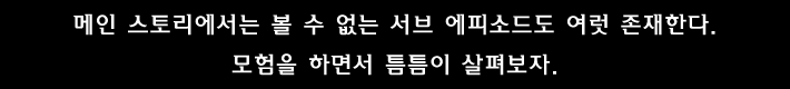 메인 스토리에서는 볼 수 없는 서브 에피소드도 여럿 존재한다. 모험을 하면서 틈틈이 살펴보자.