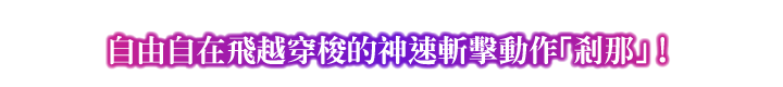 POINT② 自由自在飛越穿梭的神速斬擊動作「剎那」！