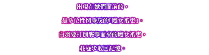 出現在她們面前的，是多位性情乖戾的「魔女祇吏」。白羽要打倒襲擊而來的魔女祇吏，並逐步取回記憶。