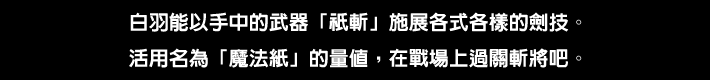 白羽能以手中的武器「祇斬」施展各式各樣的劍技。活用名為「魔法紙」的量值，在戰場上過關斬將吧。