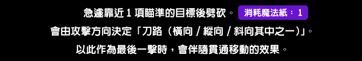 急遽靠近1項瞄準的目標後劈砍。會由攻擊方向決定「刀路（橫向/縱向/斜向其中之一）」。以此作為最後一擊時，會伴隨貫通移動的效果。