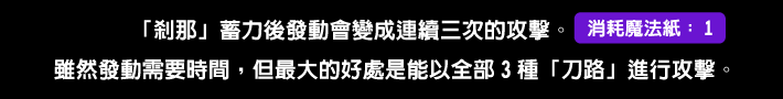 「剎那」蓄力後發動會變成連續三次的攻擊。雖然發動需要時間，但最大的好處是能以全部3種「刀路」進行攻擊。